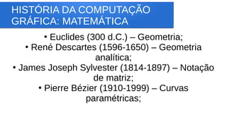 HISTÓRIA DA COMPUTAÇÃO
GRÁFICA: MATEMÁTICA
●
Euclides (300 d.C.) – Geometria;
●
René Descartes (1596-1650) – Geometria
analítica;
●
James Joseph Sylvester (1814-1897) – Notação
de matriz;
●
Pierre Bézier (1910-1999) – Curvas
paramétricas;
 