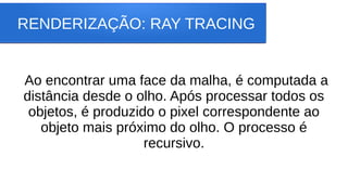 RENDERIZAÇÃO: RAY TRACING
Ao encontrar uma face da malha, é computada a
distância desde o olho. Após processar todos os
objetos, é produzido o pixel correspondente ao
objeto mais próximo do olho. O processo é
recursivo.
 