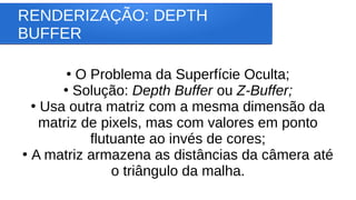 RENDERIZAÇÃO: DEPTH
BUFFER
●
O Problema da Superfície Oculta;
●
Solução: Depth Buffer ou Z-Buffer;
●
Usa outra matriz com a mesma dimensão da
matriz de pixels, mas com valores em ponto
flutuante ao invés de cores;
●
A matriz armazena as distâncias da câmera até
o triângulo da malha.
 