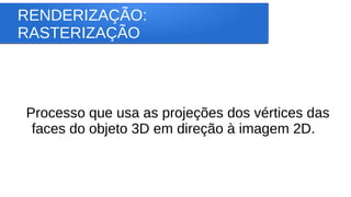 RENDERIZAÇÃO:
RASTERIZAÇÃO
Processo que usa as projeções dos vértices das
faces do objeto 3D em direção à imagem 2D.
 