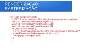 RENDERIZAÇÃO:
RASTERIZAÇÃO
for (each triangle in scene) {
// STEP 1: project vertices of the triangle using perspective projection
Vec2f v0 = perspectiveProject(triangle[i].v0);
Vec2f v1 = perspectiveProject(triangle[i].v1);
Vec2f v2 = perspectiveProject(triangle[i].v2);
for (each pixel in image) {
// STEP 2: is this pixel contained in the projected image of the triangle?
if (pixelContainedIn2DTriangle(v0, v1, v2, x, y)) {
image(x,y) = triangle[i].color;
}
}
}
 