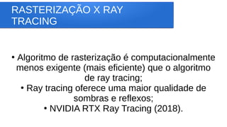 RASTERIZAÇÃO X RAY
TRACING
●
Algoritmo de rasterização é computacionalmente
menos exigente (mais eficiente) que o algoritmo
de ray tracing;
●
Ray tracing oferece uma maior qualidade de
sombras e reflexos;
●
NVIDIA RTX Ray Tracing (2018).
 