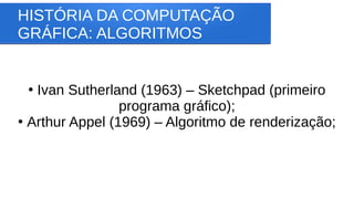 HISTÓRIA DA COMPUTAÇÃO
GRÁFICA: ALGORITMOS
●
Ivan Sutherland (1963) – Sketchpad (primeiro
programa gráfico);
●
Arthur Appel (1969) – Algoritmo de renderização;
 