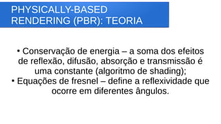 PHYSICALLY-BASED
RENDERING (PBR): TEORIA
●
Conservação de energia – a soma dos efeitos
de reflexão, difusão, absorção e transmissão é
uma constante (algoritmo de shading);
●
Equações de fresnel – define a reflexividade que
ocorre em diferentes ângulos.
 