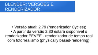 BLENDER: VERSÕES E
RENDERIZADOR
●
Versão atual: 2.79 (renderizador Cycles);
●
A partir da versão 2.80 estará disponível o
renderizador EEVEE - renderizador de tempo real
com fotorrealismo (physically based-rendering).
 