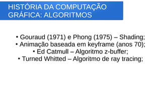 HISTÓRIA DA COMPUTAÇÃO
GRÁFICA: ALGORITMOS
●
Gouraud (1971) e Phong (1975) – Shading;
●
Animação baseada em keyframe (anos 70);
●
Ed Catmull – Algoritmo z-buffer;
●
Turned Whitted – Algoritmo de ray tracing;
 