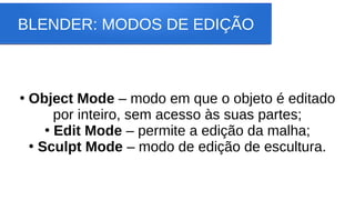 BLENDER: MODOS DE EDIÇÃO
●
Object Mode – modo em que o objeto é editado
por inteiro, sem acesso às suas partes;
●
Edit Mode – permite a edição da malha;
●
Sculpt Mode – modo de edição de escultura.
 