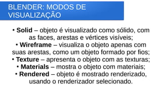BLENDER: MODOS DE
VISUALIZAÇÃO
●
Solid – objeto é visualizado como sólido, com
as faces, arestas e vértices visíveis;
●
Wireframe – visualiza o objeto apenas com
suas arestas, como um objeto formado por fios;
●
Texture – apresenta o objeto com as texturas;
●
Materials – mostra o objeto com materiais;
●
Rendered – objeto é mostrado renderizado,
usando o renderizador selecionado.
 