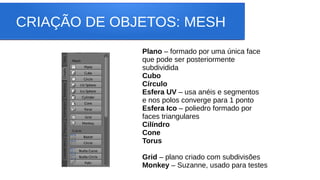 CRIAÇÃO DE OBJETOS: MESH
Plano – formado por uma única face
que pode ser posteriormente
subdividida
Cubo
Círculo
Esfera UV – usa anéis e segmentos
e nos polos converge para 1 ponto
Esfera Ico – poliedro formado por
faces triangulares
Cilíndro
Cone
Torus
Grid – plano criado com subdivisões
Monkey – Suzanne, usado para testes
 
