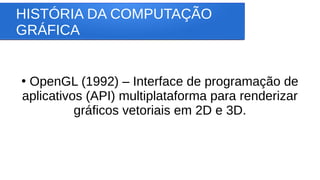 HISTÓRIA DA COMPUTAÇÃO
GRÁFICA
●
OpenGL (1992) – Interface de programação de
aplicativos (API) multiplataforma para renderizar
gráficos vetoriais em 2D e 3D.
 