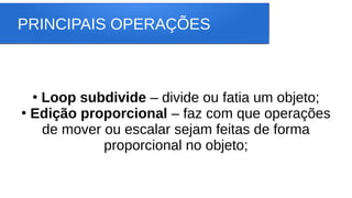 PRINCIPAIS OPERAÇÕES
●
Loop subdivide – divide ou fatia um objeto;
●
Edição proporcional – faz com que operações
de mover ou escalar sejam feitas de forma
proporcional no objeto;
 