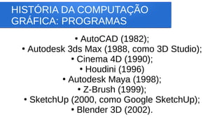 HISTÓRIA DA COMPUTAÇÃO
GRÁFICA: PROGRAMAS
●
AutoCAD (1982);
●
Autodesk 3ds Max (1988, como 3D Studio);
●
Cinema 4D (1990);
●
Houdini (1996)
●
Autodesk Maya (1998);
●
Z-Brush (1999);
●
SketchUp (2000, como Google SketchUp);
●
Blender 3D (2002).
 