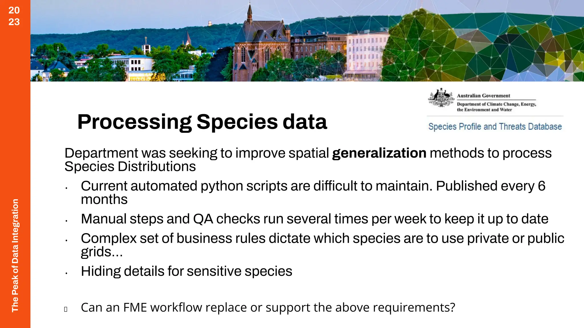 The
Peak
of
Data
Integration
20
23
Processing Species data
Department was seeking to improve spatial generalization methods to process
Species Distributions
• Current automated python scripts are difficult to maintain. Published every 6
months
• Manual steps and QA checks run several times per week to keep it up to date
• Complex set of business rules dictate which species are to use private or public
grids…
• Hiding details for sensitive species
Can an FME workﬂow replace or support the above requirements?
 