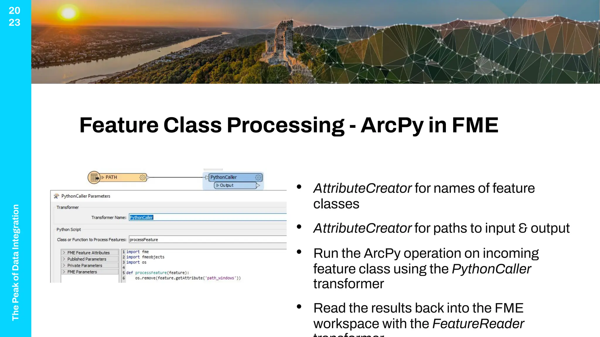 The
Peak
of
Data
Integration
20
23
Feature Class Processing - ArcPy in FME
• AttributeCreator for names of feature
classes
• AttributeCreator for paths to input & output
• Run the ArcPy operation on incoming
feature class using the PythonCaller
transformer
• Read the results back into the FME
workspace with the FeatureReader
 