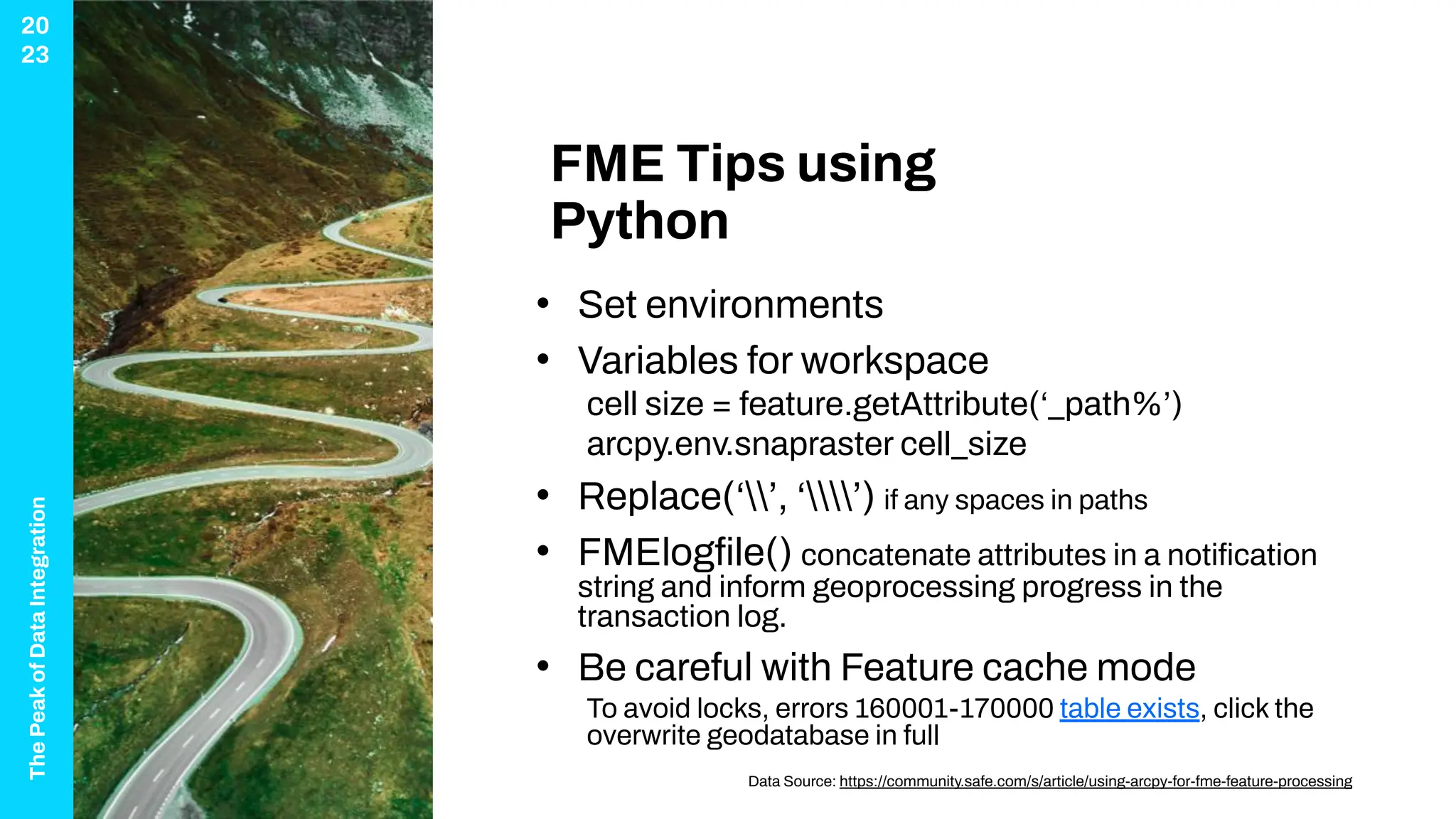 The
Peak
of
Data
Integration
20
23
FME Tips using
Python
• Set environments
• Variables for workspace
cell size = feature.getAttribute(‘_path%’)
arcpy.env.snapraster cell_size
• Replace(‘’, ‘’) if any spaces in paths
• FMElogﬁle() concatenate attributes in a notiﬁcation
string and inform geoprocessing progress in the
transaction log.
• Be careful with Feature cache mode
To avoid locks, errors 160001-170000 table exists, click the
overwrite geodatabase in full
Data Source: https://community.safe.com/s/article/using-arcpy-for-fme-feature-processing
 