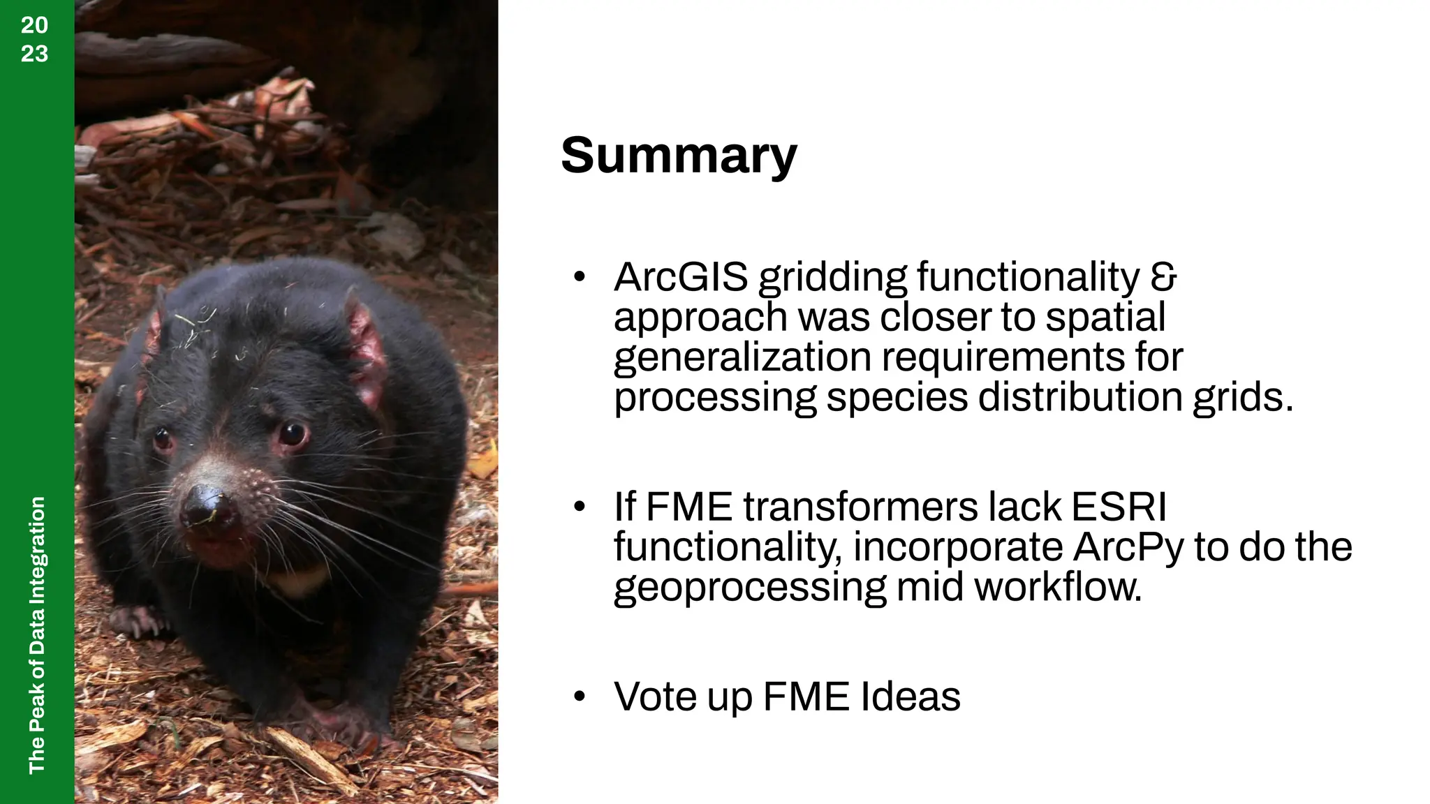The
Peak
of
Data
Integration
20
23
Summary
• ArcGIS gridding functionality &
approach was closer to spatial
generalization requirements for
processing species distribution grids.
• If FME transformers lack ESRI
functionality, incorporate ArcPy to do the
geoprocessing mid workﬂow.
• Vote up FME Ideas
 