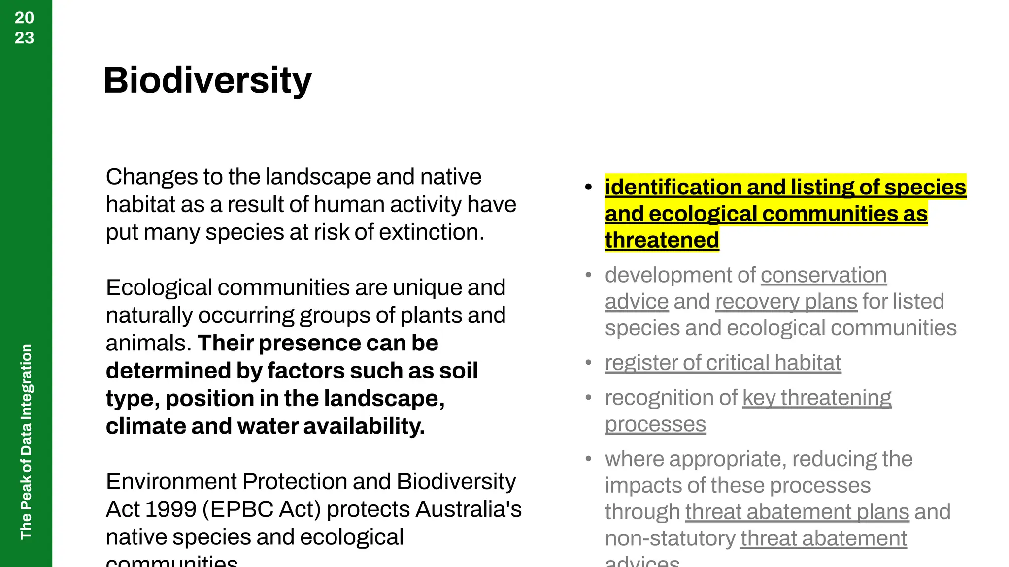 The
Peak
of
Data
Integration
20
23
Changes to the landscape and native
habitat as a result of human activity have
put many species at risk of extinction.
Ecological communities are unique and
naturally occurring groups of plants and
animals. Their presence can be
determined by factors such as soil
type, position in the landscape,
climate and water availability.
Environment Protection and Biodiversity
Act 1999 (EPBC Act) protects Australia's
native species and ecological
Biodiversity
• identiﬁcation and listing of species
and ecological communities as
threatened
• development of conservation
advice and recovery plans for listed
species and ecological communities
• register of critical habitat
• recognition of key threatening
processes
• where appropriate, reducing the
impacts of these processes
through threat abatement plans and
non-statutory threat abatement
 