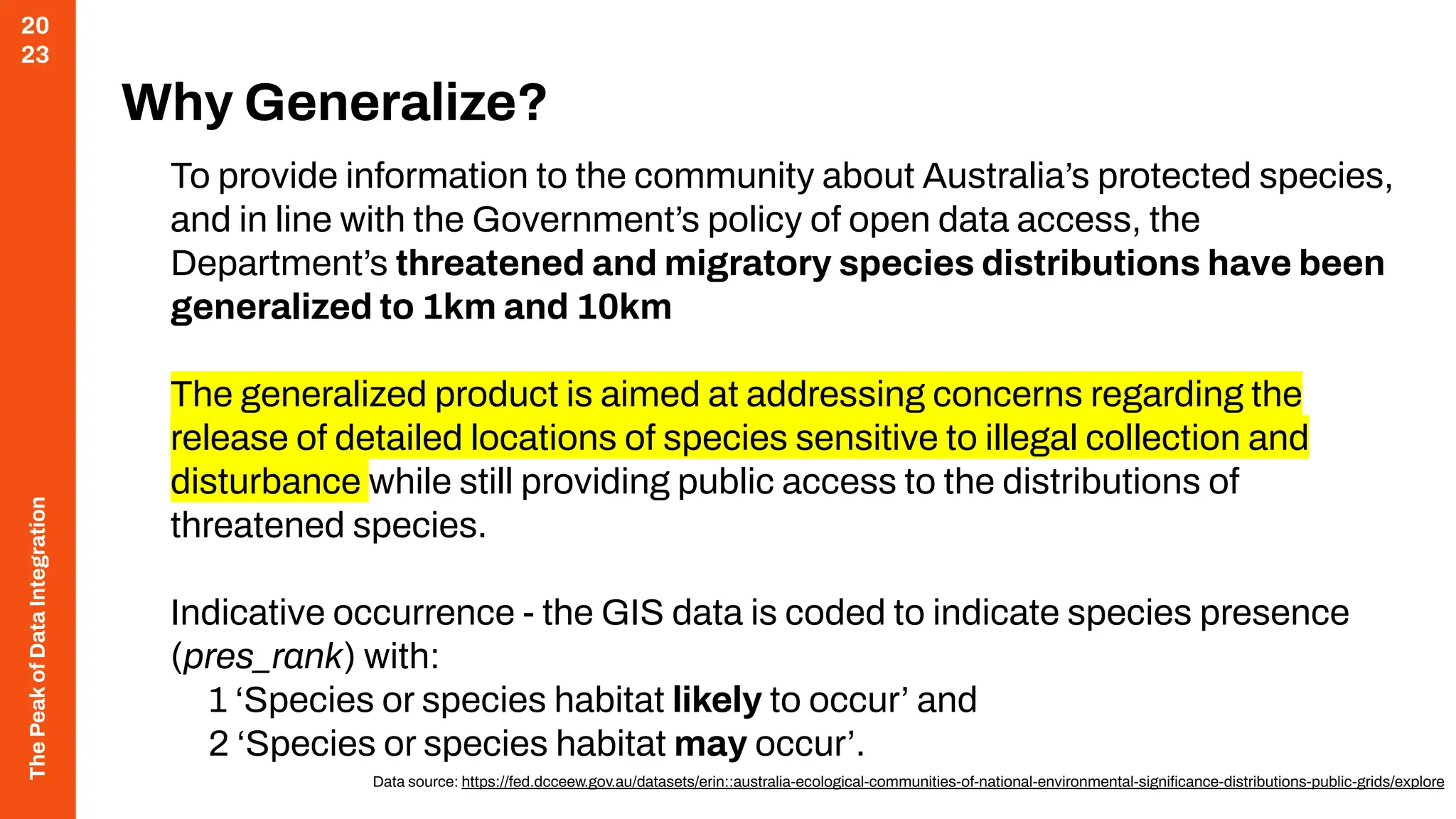 The
Peak
of
Data
Integration
20
23
Why Generalize?
To provide information to the community about Australia’s protected species,
and in line with the Government’s policy of open data access, the
Department’s threatened and migratory species distributions have been
generalized to 1km and 10km
The generalized product is aimed at addressing concerns regarding the
release of detailed locations of species sensitive to illegal collection and
disturbance while still providing public access to the distributions of
threatened species.
Indicative occurrence - the GIS data is coded to indicate species presence
(pres_rank) with:
1 ‘Species or species habitat likely to occur’ and
2 ‘Species or species habitat may occur’.
Data source: https://fed.dcceew.gov.au/datasets/erin::australia-ecological-communities-of-national-environmental-signiﬁcance-distributions-public-grids/explore
 