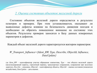 2. Оценка состояния объектов железной дороги
Состояние объектов железной дороги определяется в результате
осмотров и проверок. При этом устанавливается, оказывают ли
выявленные дефекты влияние на безопасность движения поездов и
необходимо ли обратить повышенное внимание на состояние этих
объектов. Результаты проверок заносятся в Базу данных измеренных
параметров и дефектов.
Каждый объект железной дороги характеризуется вектором параметров:
W_Transport_Influence={Ident_RW, Type, Describe, ObjectId, Influence,
DateUpdate}
где Ident_RW – идентификатор участка обращения локомотива, Type – тип объекта железной дороги
(железнодорожный переезд, стрелочный перевод, транспортные сооружения, сооружения при железных
дорогах), Discribe – описание, Objectid – идентификатор объекта, ObjectId – оценка состояния (показателя
воздействия), DateUpdate – дата оценки.
 