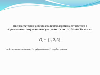 Оценка состояния объектов железной дороги в соответствии с
нормативными документами осуществляется по трехбалльной системе:
Оc = {1, 2, 3}
где 1 – нормальное состояние, 2 – требует внимания, 3 – требует ремонта.
 