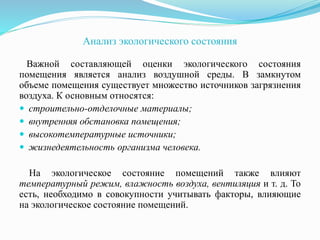 Анализ экологического состояния
Важной составляющей оценки экологического состояния
помещения является анализ воздушной среды. В замкнутом
объеме помещения существует множество источников загрязнения
воздуха. К основным относятся:
 строительно-отделочные материалы;
 внутренняя обстановка помещения;
 высокотемпературные источники;
 жизнедеятельность организма человека.
На экологическое состояние помещений также влияют
температурный режим, влажность воздуха, вентиляция и т. д. То
есть, необходимо в совокупности учитывать факторы, влияющие
на экологическое состояние помещений.
 