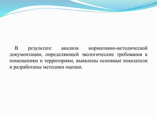 В результате анализа нормативно-методической
документации, определяющей экологические требования к
помещениям и территориям, выявлены основные показатели
и разработаны методики оценки.
 