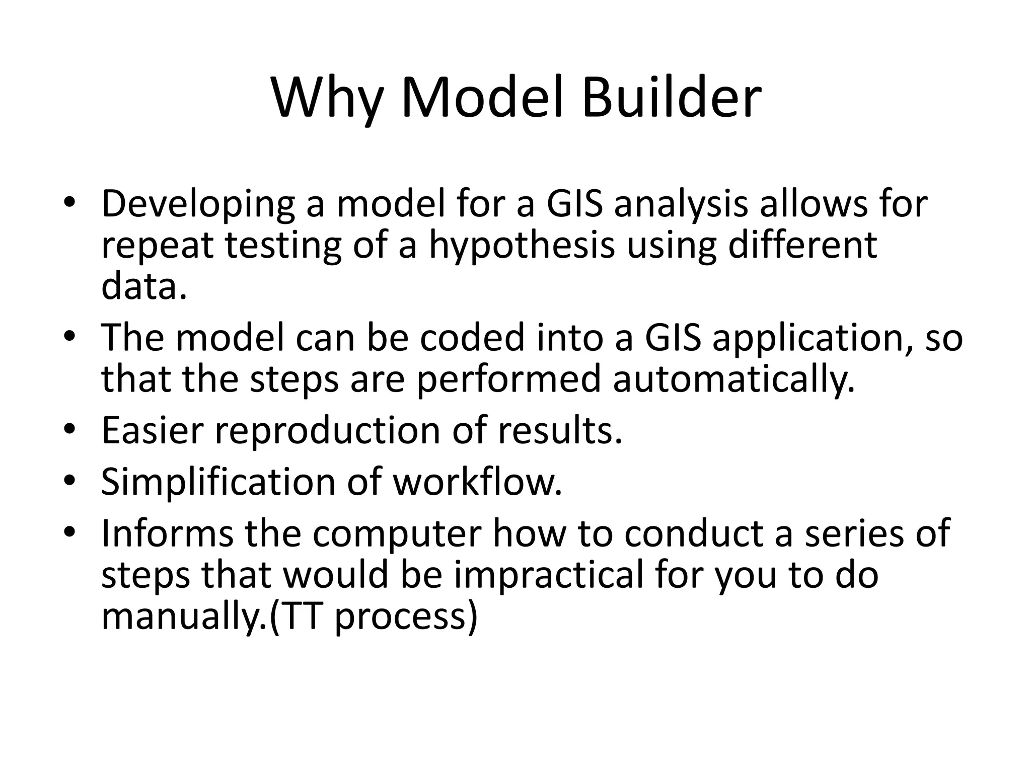 Why Model Builder
• Developing a model for a GIS analysis allows for
  repeat testing of a hypothesis using different
  data.
• The model can be coded into a GIS application, so
  that the steps are performed automatically.
• Easier reproduction of results.
• Simplification of workflow.
• Informs the computer how to conduct a series of
  steps that would be impractical for you to do
  manually.(TT process)
 