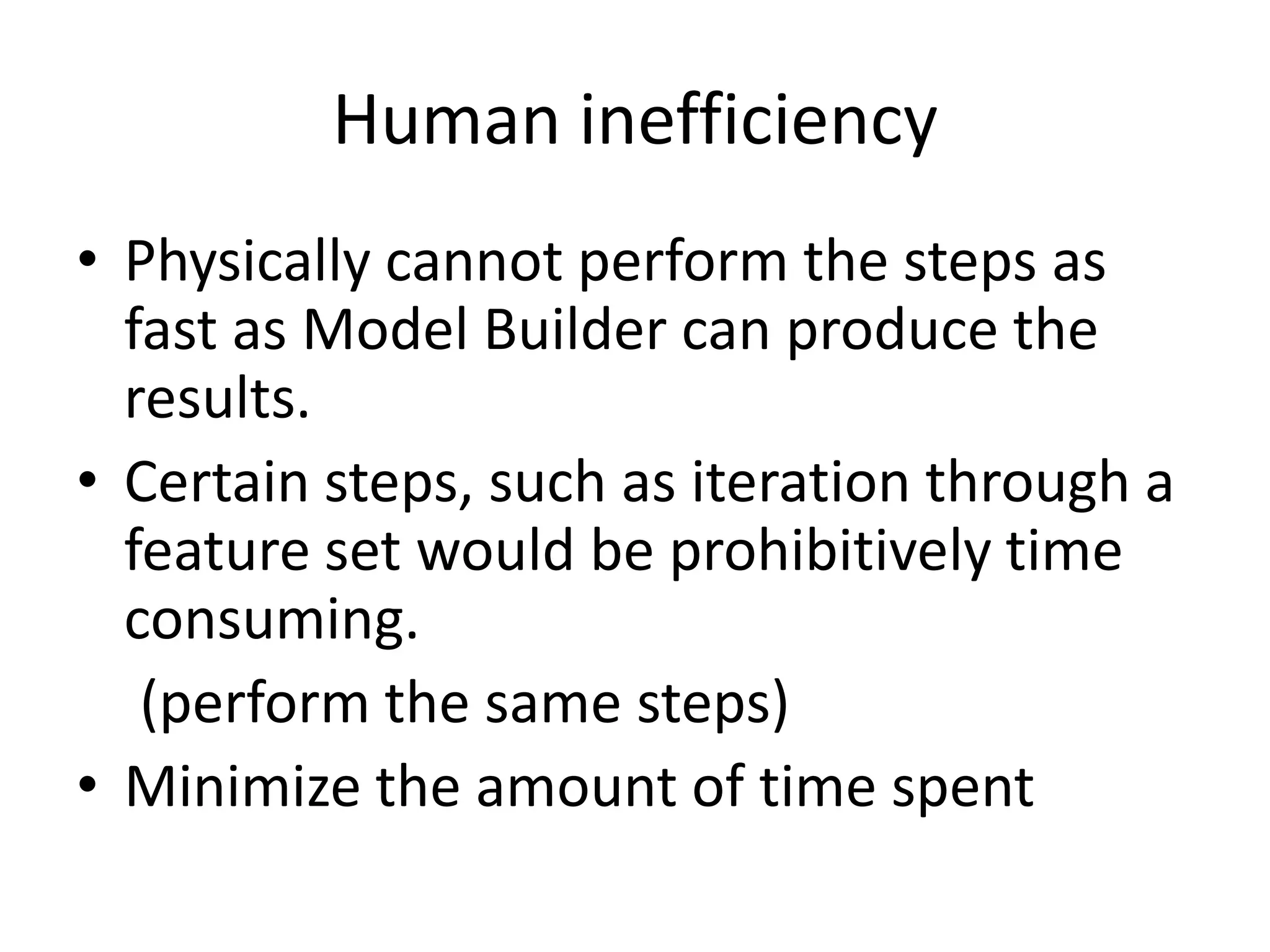 Human inefficiency
• Physically cannot perform the steps as
  fast as Model Builder can produce the
  results.
• Certain steps, such as iteration through a
  feature set would be prohibitively time
  consuming.
   (perform the same steps)
• Minimize the amount of time spent
 