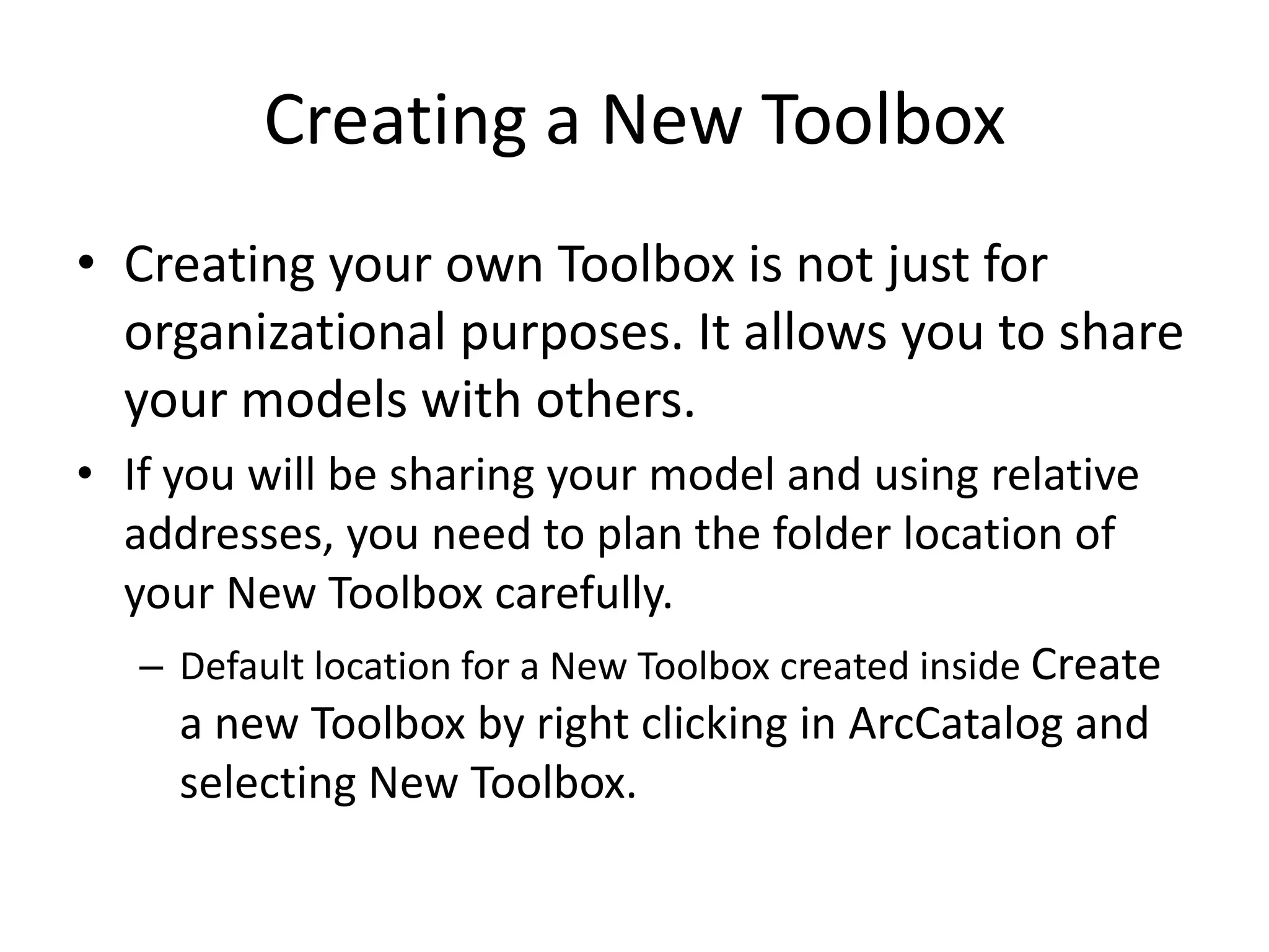 Creating a New Toolbox
• Creating your own Toolbox is not just for
  organizational purposes. It allows you to share
  your models with others.
• If you will be sharing your model and using relative
  addresses, you need to plan the folder location of
  your New Toolbox carefully.
   – Default location for a New Toolbox created inside Create
      a new Toolbox by right clicking in ArcCatalog and
      selecting New Toolbox.
 