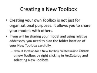 Creating a New Toolbox
• Creating your own Toolbox is not just for
  organizational purposes. It allows you to share
  your models with others.
• If you will be sharing your model and using relative
  addresses, you need to plan the folder location of
  your New Toolbox carefully.
   – Default location for a New Toolbox created inside Create
      a new Toolbox by right clicking in ArcCatalog and
      selecting New Toolbox.
 