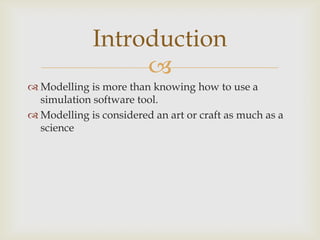 
 Modelling is more than knowing how to use a
simulation software tool.
 Modelling is considered an art or craft as much as a
science
Introduction
 