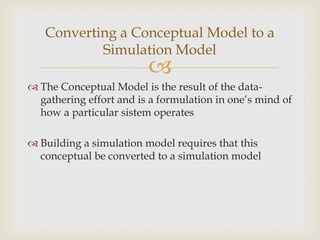 
 The Conceptual Model is the result of the data-
gathering effort and is a formulation in one’s mind of
how a particular sistem operates
 Building a simulation model requires that this
conceptual be converted to a simulation model
Converting a Conceptual Model to a
Simulation Model
 