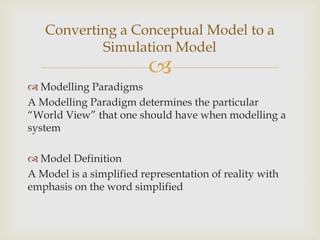 
 Modelling Paradigms
A Modelling Paradigm determines the particular
“World View” that one should have when modelling a
system
 Model Definition
A Model is a simplified representation of reality with
emphasis on the word simplified
Converting a Conceptual Model to a
Simulation Model
 