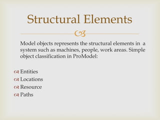 
Model objects represents the structural elements in a
system such as machines, people, work areas. Simple
object classification in ProModel:
 Entities
 Locations
 Resource
 Paths
Structural Elements
 