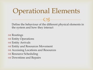 
Define the behaviour of the different physical elements in
the system and how they interact
 Routings
 Entity Operations
 Entity Arrivals
 Entity and Resources Movement
 Accessing Locations and Resources
 Resource Scheduling
 Downtime and Repairs
Operational Elements
 