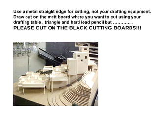 Use a metal straight edge for cutting, not your drafting equipment. Draw out on the matt board where you want to cut using your drafting table , triangle and hard lead pencil but ………….. PLEASE CUT ON THE BLACK CUTTING BOARDS!!! 