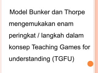 Model Bunker dan Thorpe
mengemukakan enam
peringkat / langkah dalam
konsep Teaching Games for
understanding (TGFU)
 