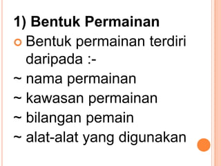 1) Bentuk Permainan
 Bentuk permainan terdiri
  daripada :-
~ nama permainan
~ kawasan permainan
~ bilangan pemain
~ alat-alat yang digunakan
 