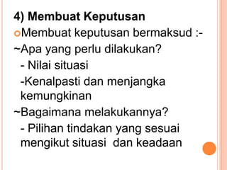 4) Membuat Keputusan
Membuat keputusan bermaksud :-
~Apa yang perlu dilakukan?
 - Nilai situasi
 -Kenalpasti dan menjangka
 kemungkinan
~Bagaimana melakukannya?
 - Pilihan tindakan yang sesuai
 mengikut situasi dan keadaan
 