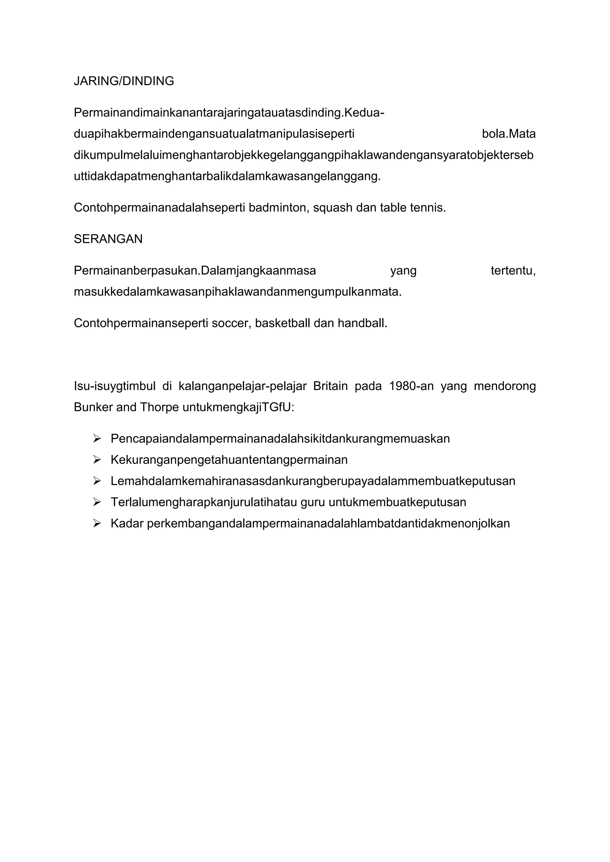 JARING/DINDING
Permainandimainkanantarajaringatauatasdinding.Kedua-
duapihakbermaindengansuatualatmanipulasiseperti bola.Mata
dikumpulmelaluimenghantarobjekkegelanggangpihaklawandengansyaratobjekterseb
uttidakdapatmenghantarbalikdalamkawasangelanggang.
Contohpermainanadalahseperti badminton, squash dan table tennis.
SERANGAN
Permainanberpasukan.Dalamjangkaanmasa yang tertentu,
masukkedalamkawasanpihaklawandanmengumpulkanmata.
Contohpermainanseperti soccer, basketball dan handball.
Isu-isuygtimbul di kalanganpelajar-pelajar Britain pada 1980-an yang mendorong
Bunker and Thorpe untukmengkajiTGfU:
 Pencapaiandalampermainanadalahsikitdankurangmemuaskan
 Kekuranganpengetahuantentangpermainan
 Lemahdalamkemahiranasasdankurangberupayadalammembuatkeputusan
 Terlalumengharapkanjurulatihatau guru untukmembuatkeputusan
 Kadar perkembangandalampermainanadalahlambatdantidakmenonjolkan
 