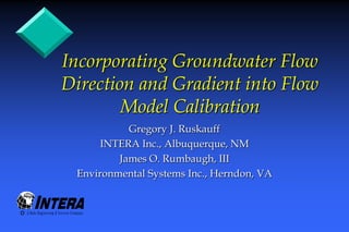Incorporating Groundwater Flow
Direction and Gradient into Flow
        Model Calibration
           Gregory J. Ruskauff
      INTERA Inc., Albuquerque, NM
         James O. Rumbaugh, III
 Environmental Systems Inc., Herndon, VA
 