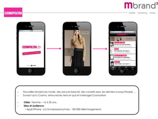 o Nouvelles tendances mode, des astuces beauté, des conseils sexo, les derniers scoops People …
o Suivez l’actu Cosmo, retrouvez les tests et quiz et interrogez CosmoMan
o Cible : Femme – 16 à 35 ans.
o Sites et audience :
• Appli iPhone : 6,5 M impressions/mois - 185 000 téléchargements
 