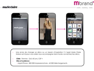 o Une envie de changer sa déco ou un besoin d’inspiration ? L’appli Marie Claire
Maison est là pour vous aider vous accompagner dans toutes vos recherches déco.
o Cible : Femme – 26 à 45 ans, CSP +
o Sites et audience :
• Appli iPhone : 800 000 impressions/mois - 62 000 téléchargements
 