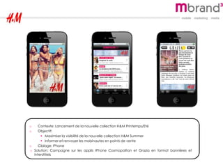 o Contexte: Lancement de la nouvelle collection H&M Printemps/Eté
o Objectif:
 Maximiser la visibilité de la nouvelle collection H&M Summer
 Informer et renvoyer les mobinautes en points de vente
o Ciblage: iPhone
o Solution: Campagne sur les applis iPhone Cosmopolitan et Grazia en format bannières et
interstitiels
 