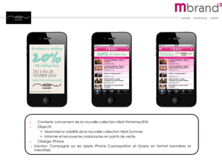 o Contexte: Lancement de la nouvelle collection H&M Printemps/Eté
o Objectif:
 Maximiser la visibilité de la nouvelle collection H&M Summer
 Informer et renvoyer les mobinautes en points de vente
o Ciblage: iPhone
o Solution: Campagne sur les applis iPhone Cosmopolitan et Grazia en format bannières et
interstitiels
 