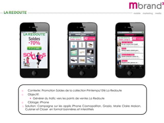 o Contexte: Promotion Soldes de la collection Printemps/ Eté La Redoute
o Objectif:
 Générer du trafic vers les points de ventes La Redoute
o Ciblage: iPhone
o Solution: Campagne sur les applis iPhone Cosmopolitan, Grazia, Marie Claire Maison,
Cuisiner et Closer en format bannières et interstitiels
 