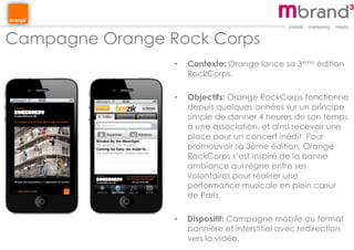 Campagne Orange Rock Corps
• Contexte: Orange lance sa 3ème édition
RockCorps.
• Objectifs: Orange RockCorps fonctionne
depuis quelques années sur un principe
simple de donner 4 heures de son temps
à une association, et ainsi recevoir une
place pour un concert inédit. Pour
promouvoir sa 3ème édition, Orange
RockCorps s’est inspiré de la bonne
ambiance qui règne entre ses
volontaires pour réaliser une
performance musicale en plein cœur
de Paris.
• Dispositif: Campagne mobile au format
bannière et interstitiel avec redirection
vers la vidéo.
 
