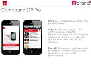 Campagne SFR Pro
• Contexte: SFR communique sur ses offres
professionnelles.
• Objectifs: Dès la rentrée 2011, SFR
communique sur ses forfaits
professionnels. Faire découvrir les offres
à travers des Smartphones attractifs
(iPhone, Blackberry…) et des prix
irrésistibles.
• Dispositif: Campagne mobile au format
bannière et interstitiel sur des supports
premiums visités par la cible
professionnelle.
 