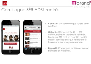 Campagne SFR ADSL rentré
• Contexte: SFR communique sur ses offres
neufbox.
• Objectifs: Dès la rentrée 2011, SFR
communique sur ses forfaits neufbox.
Pour cela, SFR met en avant la qualité
des ses services ainsi que la rapidité à
travers une campagne amusante.
• Dispositif: Campagne mobile au format
bannière et interstitiel.
 