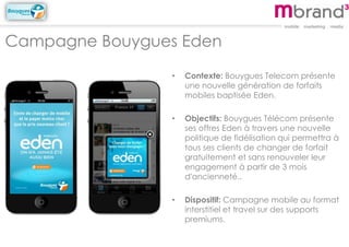 Campagne Bouygues Eden
• Contexte: Bouygues Telecom présente
une nouvelle génération de forfaits
mobiles baptisée Eden.
• Objectifs: Bouygues Télécom présente
ses offres Eden à travers une nouvelle
politique de fidélisation qui permettra à
tous ses clients de changer de forfait
gratuitement et sans renouveler leur
engagement à partir de 3 mois
d'ancienneté..
• Dispositif: Campagne mobile au format
interstitiel et travel sur des supports
premiums.
 